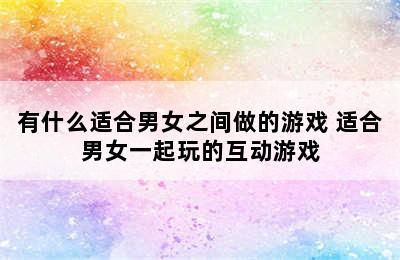 有什么适合男女之间做的游戏 适合男女一起玩的互动游戏